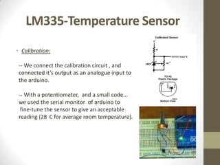 LM335-Temperature Sensor
• Calibration:

 -- We connect the calibration circuit , and
 connected it’s output as an analogue input to
 the arduino.

 -- With a potentiometer, and a small code...
 we used the serial monitor of arduino to
  fine-tune the sensor to give an acceptable
 reading (28 C for average room temperature).
 