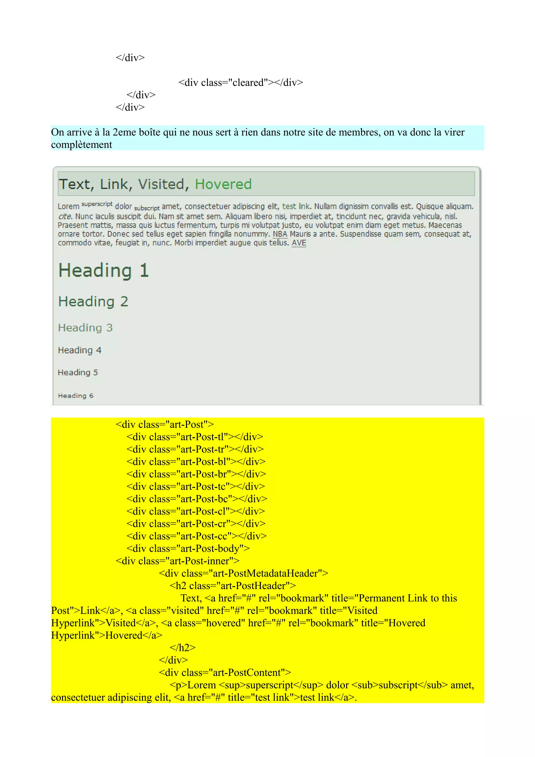 </div>

                             <div class="cleared"></div>
                 </div>
               </div>

On arrive à la 2eme boîte qui ne nous sert à rien dans notre site de membres, on va donc la virer
complètement




               <div class="art-Post">
                 <div class="art-Post-tl"></div>
                 <div class="art-Post-tr"></div>
                 <div class="art-Post-bl"></div>
                 <div class="art-Post-br"></div>
                 <div class="art-Post-tc"></div>
                 <div class="art-Post-bc"></div>
                 <div class="art-Post-cl"></div>
                 <div class="art-Post-cr"></div>
                 <div class="art-Post-cc"></div>
                 <div class="art-Post-body">
               <div class="art-Post-inner">
                         <div class="art-PostMetadataHeader">
                            <h2 class="art-PostHeader">
                               Text, <a href="#" rel="bookmark" title="Permanent Link to this
Post">Link</a>, <a class="visited" href="#" rel="bookmark" title="Visited
Hyperlink">Visited</a>, <a class="hovered" href="#" rel="bookmark" title="Hovered
Hyperlink">Hovered</a>
                            </h2>
                         </div>
                         <div class="art-PostContent">
                            <p>Lorem <sup>superscript</sup> dolor <sub>subscript</sub> amet,
consectetuer adipiscing elit, <a href="#" title="test link">test link</a>.
 