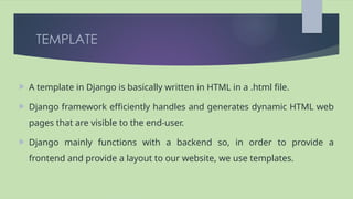 TEMPLATE
 A template in Django is basically written in HTML in a .html file.
 Django framework efficiently handles and generates dynamic HTML web
pages that are visible to the end-user.
 Django mainly functions with a backend so, in order to provide a
frontend and provide a layout to our website, we use templates.
 