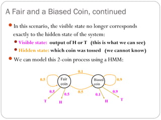 A Fair and a Biased Coin, continued
In this scenario, the visible state no longer corresponds
  exactly to the hidden state of the system:
  Visible state: output of H or T (this is what we can see)
  Hidden state: which coin was tossed (we cannot know)

We can model this 2-coin process using a HMM:

                                    0.1

              0.5         Fair            Biased         0.9
                          coin            coin

                    0.5             0.5                0.9
                              0.5          0.1
                T                                  H         T
                          H
 