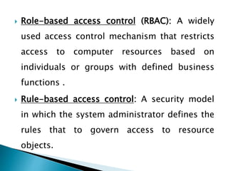  Role-based access control (RBAC): A widely
used access control mechanism that restricts
access to computer resources based on
individuals or groups with defined business
functions .
 Rule-based access control: A security model
in which the system administrator defines the
rules that to govern access to resource
objects.
 