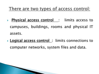  Physical access control : limits access to
campuses, buildings, rooms and physical IT
assets.
 Logical access control : limits connections to
computer networks, system files and data.
 