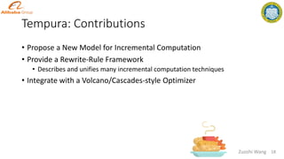 Tempura: Contributions
18
Zuozhi Wang
• Propose a New Model for Incremental Computation
• Provide a Rewrite-Rule Framework
• Describes and unifies many incremental computation techniques
• Integrate with a Volcano/Cascades-style Optimizer
 