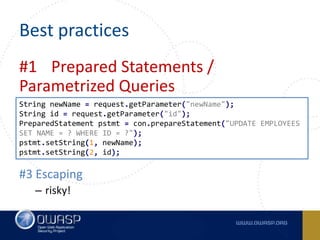 Best practices
#1 Prepared Statements /
Parametrized Queries
#2 Stored Procedures
– Watch for exeptions! (eval,dynamic block, etc.)
#3 Escaping
– risky!
String newName = request.getParameter("newName");
String id = request.getParameter("id");
PreparedStatement pstmt = con.prepareStatement("UPDATE EMPLOYEES
SET NAME = ? WHERE ID = ?");
pstmt.setString(1, newName);
pstmt.setString(2, id);
 