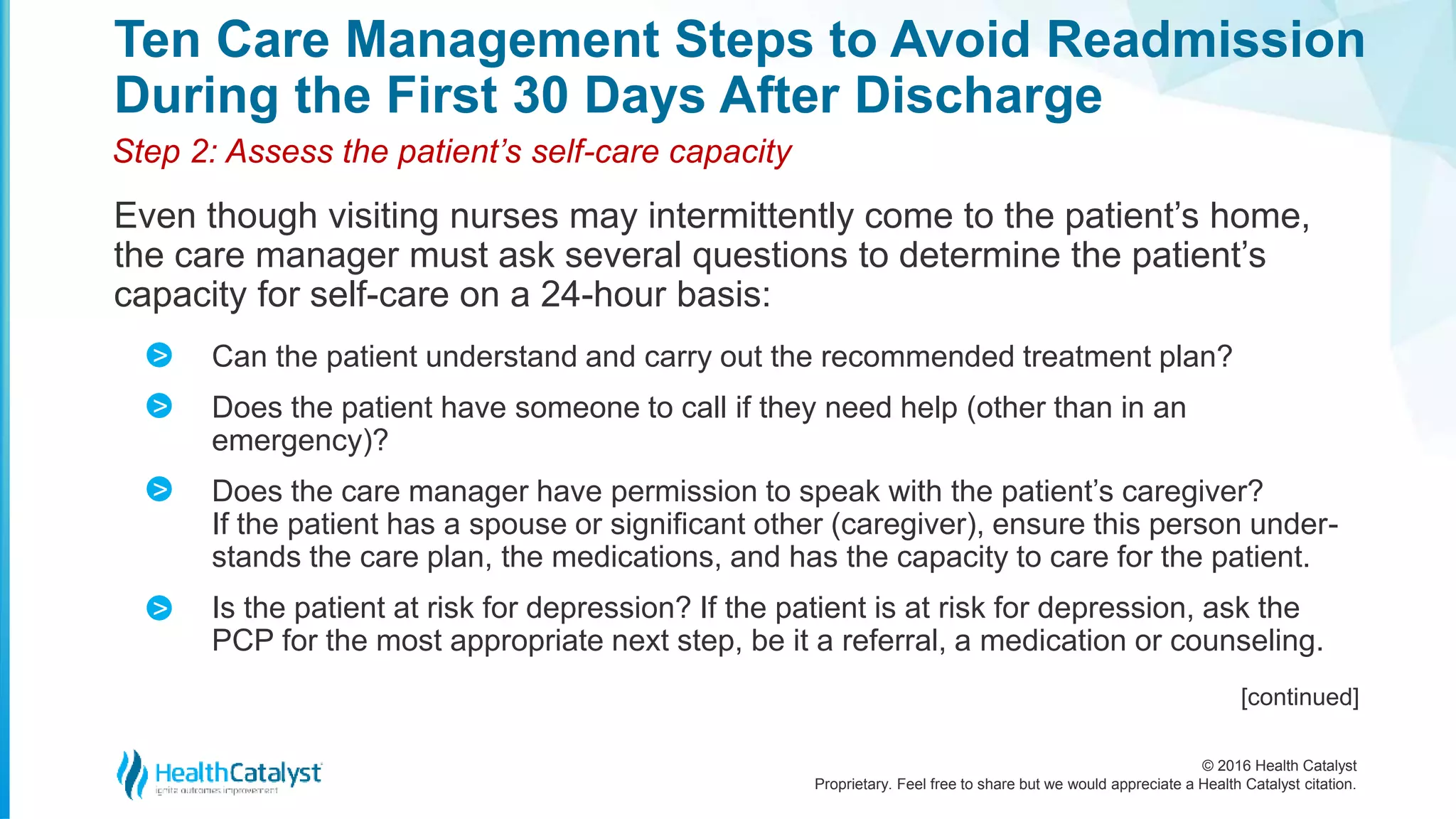 © 2016 Health Catalyst
Proprietary. Feel free to share but we would appreciate a Health Catalyst citation.
Ten Care Management Steps to Avoid Readmission
During the First 30 Days After Discharge
Even though visiting nurses may intermittently come to the patient’s home,
the care manager must ask several questions to determine the patient’s
capacity for self-care on a 24-hour basis:
Step 2: Assess the patient’s self-care capacity
Can the patient understand and carry out the recommended treatment plan?
Does the patient have someone to call if they need help (other than in an
emergency)?
Does the care manager have permission to speak with the patient’s caregiver?
If the patient has a spouse or significant other (caregiver), ensure this person under-
stands the care plan, the medications, and has the capacity to care for the patient.
Is the patient at risk for depression? If the patient is at risk for depression, ask the
PCP for the most appropriate next step, be it a referral, a medication or counseling.
>
>
>
>
[continued]
 