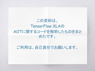 この資料は、
TensorFlow XLAの
AOTに関するコードを解析したものをまと
めたです。
ご利用は、自己責任でお願いします。
 