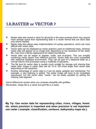 1.8.RASTER or VECTOR ? Raster data sets record a value for all points in the area covered which may require more storage space than representing data in a vector format that can store data only where needed.  Raster data also allows easy implementation of overlay operations, which are more difficult with vector data.  Vector data can be displayed as vector graphics used on traditional maps, whereas raster data will appear as an image that, depending on the resolution of the raster file, may have a blocky appearance for object boundaries.  Vector data can be easier to register, scale, and re-project. This can simplify combining vector layers from different sources. Vector data are more compatible with relational database environment. They can be part of a relational table as a normal column and processes using a multitude of operators. The file size for vector data is usually much smaller for storage and sharing than raster data. Image or raster data can be 10 to 100 times larger than vector data depending on the resolution.  Another advantage of vector data is it can be easily updated and maintained. For example, a new highway is added. The raster image will have to be completely reproduced, but the vector data, &quot;roads,&quot; can be easily updated by adding the missing road segment. Same differences remain when you compare shapefile with gridfiles. Remember, shape file is a vector and grid file is a raster. My Tip :Use vector data for representing cities, rivers, villages, forest etc. where precision is important and when precision is not important use raster ( example :classification, contours, bathymetry maps etc.) 