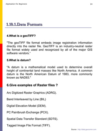 1.10.1.Data Formats 4.What is a geoTIFF? &quot;The geoTIFF file format embeds image registration information directly into the raster file. GeoTIFF is an industry-neutral raster file format widely used and recognized by all of the major GIS software vendors.“ 5.What is datum? &quot;A datum is a mathematical model used to determine overall height of continental land masses like North America. A common datum is the North American Datum of 1983, more commonly known as NAD83.&quot;   Source :  http://data.geocomm.com   6.Give examples of Raster files ? Arc Digitized Raster Graphics (ADRG). Band Interleaved by Line (BIL) Digital Elevation Model (DEM). PC Paintbrush Exchange (PCX). Spatial Data Transfer Standard (SDTS). Tagged Image File Format (TIFF). 