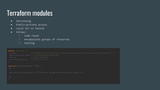 module "sg_web" {
source = "git@github.com:terraform-community-modules/tf_aws_sg.git//sg_web?ref=v0.2.3"
security_group_name = "fullstackfest-demo-web"
vpc_id = "vpc-12345678"
source_cidr_block = ["0.0.0.0/0" ]
}
resource "aws_instance" "app" {
# ...
vpc_security_group_ids = ["${module. sg_web.security_group_id_web }"]
# ...
}
Terraform modules
● Versioning
● Public/private access
● Local dir or hosted
● Allows:
○ code reuse
○ encapsulate groups of resources
○ testing
 
