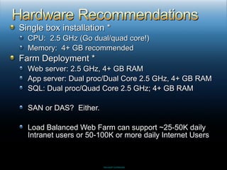 Single box installation * CPU:  2.5 GHz (Go dual/quad core!) Memory:  4+ GB recommended Farm Deployment * Web server: 2.5 GHz, 4+ GB RAM App server: Dual proc/Dual Core 2.5 GHz, 4+ GB RAM SQL: Dual proc/Quad Core 2.5 GHz; 4+ GB RAM SAN or DAS?  Either. Load Balanced Web Farm can support ~25-50K daily Intranet users or 50-100K or more daily Internet Users 