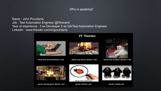 Who is speaking?
Name : John Pourdanis
Job : Test Automation Engineer @Hirenami
Year of experience : 3 as Developer 2 as QA/Test Automation Engineer
Linkedin : www.linkedin.com/in/jpourdanis
 