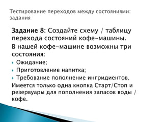 Задание 8: Создайте схему / таблицу
перехода состояний кофе-машины.
В нашей кофе-машине возможны три
состояния:
 Ожидание;
 Приготовление напитка;
 Требование пополнение ингридиентов.
Имеется только одна кнопка Старт/Стоп и
резервуары для пополнения запасов воды /
кофе.
 