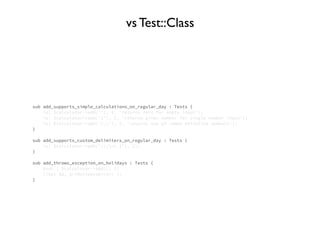 sub add_supports_simple_calculations_on_regular_day : Tests {
is( $calculator->add(''), 0, 'returns zero for empty input');
is( $calculator->add('1'), 1, 'returns given number for single number input');
is( $calculator->add('1,1'), 2, 'returns sum of comma delimited numbers');
}
sub add_supports_custom_delimiters_on_regular_day : Tests {
is( $calculator->add('//;n1,1'), 2);
}
sub add_throws_exception_on_holidays : Tests {
eval { $calculator->add(); };
like( $@, qr/HolidaysError/ );
}
vs Test::Class
 