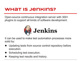 what is jenkins?
Open-source continuous integration server with 300+
plugins to support all kinds of software development.




It can be used to make test automation processes more
solid by:
● Updating tests from source control repository before
    execution.
●   Scheduling test execution.
●   Keeping test results and history.
 