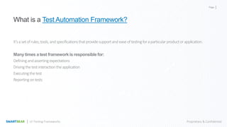 Page
Proprietary & ConfidentialUI Testing Frameworks
What is a Test Automation Framework?
It’sasetofrules,tools,andspecificationsthatprovidesupportandeaseoftestingforaparticularproductorapplication.
Many times a test framework is responsible for:
Definingandassertingexpectations
Drivingthetestinteractiontheapplication
Executingthetest
Reportingontests
 