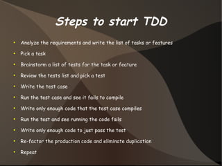 Steps to start TDD 
● Analyze the requirements and write the list of tasks or features 
● Pick a task 
● Brainstorm a list of tests for the task or feature 
● Review the tests list and pick a test 
● Write the test case 
● Run the test case and see it fails to compile 
● Write only enough code that the test case compiles 
● Run the test and see running the code fails 
● Write only enough code to just pass the test 
● Re-factor the production code and eliminate duplication 
● Repeat 
 