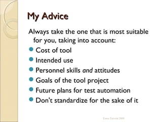 My Advice
Always take the one that is most suitable
 for you, taking into account:
Cost of tool
Intended use
Personnel skills and attitudes
Goals of the tool project
Future plans for test automation
Don't standardize for the sake of it

                         Towo Toivola 2009
 