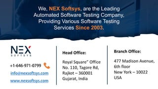 We, NEX Softsys, are the Leading
Automated Software Testing Company,
Providing Various Software Testing
Services Since 2003.
Royal Square” Office
No. 110, Tagore Rd,
Rajkot – 360001
Gujarat, India
Head Office:
477 Madison Avenue,
6th floor
New York – 10022
USA
Branch Office:
 