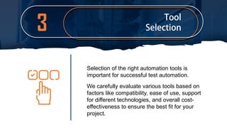 3
Selection of the right automation tools is
important for successful test automation.
We carefully evaluate various tools based on
factors like compatibility, ease of use, support
for different technologies, and overall cost-
effectiveness to ensure the best fit for your
project.
 