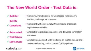 © Curiosity Software Ireland Ltd. 2020
The New World Order - Test Data is:
• Complete, including data for unreleased functionality,
outliers, and negative scenarios.
• Compliant with increasingly stringent data protection
legislation worldwide.
• Affordable to provision in parallel and delivered to “match”
each test.
• Available on demand, with valid data on tap for manual and
automated testing, and as part of CI/CD pipelines.
 Built for
quality
 Compliant
 Automated
 Test Driven
 Self-Service
 