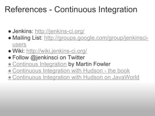 References - Continuous Integration

● Jenkins: http://jenkins-ci.org/
● Mailing List: http://groups.google.com/group/jenkinsci-
  users
● Wiki: http://wiki.jenkins-ci.org/
● Follow @jenkinsci on Twitter
● Continous Integration by Martin Fowler
● Continuous Integration with Hudson - the book
● Continuous Integration with Hudson on JavaWorld
 