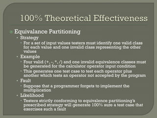 

Equivalance Partitioning

• Strategy
 For a set of input values testers must identify one valid class
for each value and one invalid class representing the other
values
• Example
 Four valid (+, -, *, /) and one invalid equivalence classes must
be generated for the calculator operator input condition
 This generates one test case to test each operator plus
another which tests an operator not accepted by the program
• Fault
 Suppose that a programmer forgets to implement the
multiplication
• Likelihood
 Testers strictly conforming to equivalence partitioning’s
prescribed strategy will generate 100% sure a test case that
exercises such a fault

 