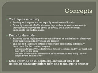 

Techniques sensitivity
• Testing techniques are not equally sensitive to all faults
• Quantify theoretical effectiveness is possible for extreme cases (a

theoretical effectiveness of 0% or 100%) but harder or even
impossible for middle cases



Faults for the study
• Extreme cases highlight tester contribution as deviations of observed

from theoretical effectiveness are clearer
• The seeded faults are extreme cases with completely differently
behaviour for the two techniques

 We use faults with 100% effectiveness for one technique and 0% or much less
than 100% for the other
 We have also seeded a few medium effectiveness faults to study the role
played by the chance factor


Later I provide an in-depth explanation of why fault
detection sensitivity differs from one technique to another

 