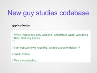 New guy studies codebase
 application.js

 /**
  * When I wrote this, only God and I understood what I was doing
  * Now, God only knows
  **/

 /* I am not sure if we need this, but too scared to delete. */

 // drunk, fix later

 // This is my last day...
 