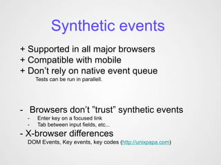 Synthetic events
+ Supported in all major browsers
+ Compatible with mobile
+ Don’t rely on native event queue
     Tests can be run in parallell.




- Browsers don’t ”trust” synthetic events
 -   Enter key on a focused link
 -   Tab between input fields, etc...
- X-browser differences
 DOM Events, Key events, key codes (http://unixpapa.com)
 
