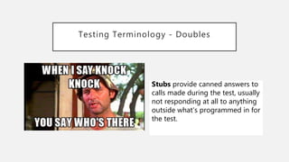Testing Terminology - Doubles
Stubs provide canned answers to
calls made during the test, usually
not responding at all to anything
outside what's programmed in for
the test.
 