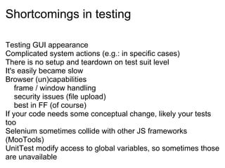 Shortcomings in testing Testing GUI appearance Complicated system actions (e.g.: in specific cases) There is no setup and teardown on test suit level It's easily became slow Browser (un)capabilities      frame / window handling      security issues (file upload)      best in FF (of course) If your code needs some conceptual change, likely your tests too Selenium sometimes collide with other JS frameworks (MooTools) UnitTest modify access to global variables, so sometimes those are unavailable 