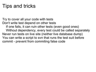 Tips and tricks Try to cover all your code with tests Don't write test depend on other tests      If one fails, it can ruin other tests (even good ones)      Without dependency, every test could be called separately Never run tests on live site (neither live database dump) You can write a script to svn that runs the test suit before commit - prevent from commiting false code 