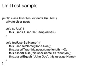 UnitTest sample public class UserTest extends UnitTest {      private User user;      void setUp() {          this.user = User.GetSampleUser();      }      void testUserSetName() {          this.user.setName('John Doe');          this.assertTrue(this.user.name.length > 0);          this.assertFalse(this.user.name == 'anonym');          this.assertEquals('John Doe', this.user.getName);      } } 