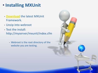 Download the latest MXUnit Framework. Unzip into webrootTest the install: http://myserver/mxunit/index.cfmWebroot is the root directory of the website you are testing. Installing MXUnit