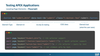 14
Testing APEX Applications
<button id="submit_bttn" data-test-id="submit" class="t-Button--hot">Submit</button>
Element Type Element Id Id only for testing CSS class Element text
(what the user sees)
Locating Page Elements – Playwright
await page.locator("#submit_bttn"); // CSS selector support
await page.locator("//button//span[text()='Submit']"); // Xpath selector support
await page.locator('button:has-text("Submit")'); // CSS selector + query by text
await page.locator('text="Submit"'); // Get element only by text
 