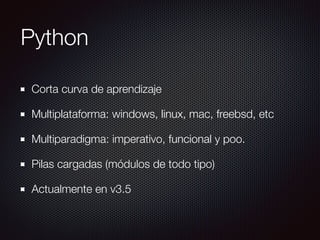 Python
Corta curva de aprendizaje
Multiplataforma: windows, linux, mac, freebsd, etc
Multiparadigma: imperativo, funcional y poo.
Pilas cargadas (módulos de todo tipo)
Actualmente en v3.5
 