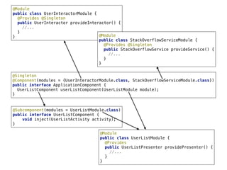 10
@Singleton 
@Component(modules = {UserInteractorModule.class, StackOverflowServiceModule.class}) 
public interface ApplicationComponent { 
UserListComponent userListComponent(UserListModule module); 
}
@Module 
public class UserInteractorModule { 
@Provides @Singleton
public UserInteractor provideInteractor() { 
//... 
} 
} @Module 
public class StackOverflowServiceModule { 
@Provides @Singleton
public StackOverflowService provideService() { 
//... 
} 
}
@Subcomponent(modules = UserListModule.class) 
public interface UserListComponent { 
void inject(UserListActivity activity); 
}
@Module 
public class UserListModule { 
@Provides
public UserListPresenter providePresenter() { 
//... 
} 
}
 