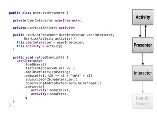 public class UserListPresenter { 
 
private UserInteractor userInteractor; 
 
private UserListActivity activity; 
 
public UserListPresenter(UserInteractor userInteractor,
UserListActivity activity) { 
this.userInteractor = userInteractor; 
this.activity = activity; 
} 
 
public void reloadUserList() { 
userInteractor 
.loadUsers() 
.flattenAsObservable(l -> l) 
.map(UserStats::toString) 
.reduce((s1, s2) -> s1 + "nn" + s2) 
.subscribeOn(Schedulers.io()) 
.observeOn(AndroidSchedulers.mainThread()) 
.subscribe( 
activity::updateText, 
activity::showError 
); 
} 
}
Activity
Presenter
Interactor
Retrofit
Service
 