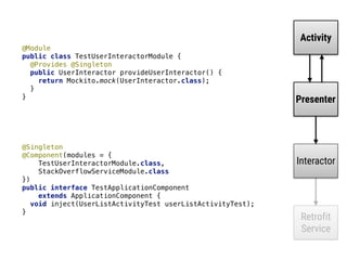 @Singleton 
@Component(modules = { 
TestUserInteractorModule.class, 
StackOverflowServiceModule.class 
}) 
public interface TestApplicationComponent 
extends ApplicationComponent { 
void inject(UserListActivityTest userListActivityTest); 
}
Activity
Presenter
Interactor
Retrofit
Service
@Module 
public class TestUserInteractorModule { 
@Provides @Singleton 
public UserInteractor provideUserInteractor() { 
return Mockito.mock(UserInteractor.class); 
} 
}
 