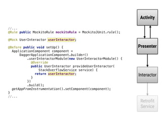 Activity
Presenter
Interactor
Retrofit
Service
//...
@Rule public MockitoRule mockitoRule = MockitoJUnit.rule(); 
 
@Mock UserInteractor userInteractor; 
 
@Before public void setUp() { 
ApplicationComponent component = 
DaggerApplicationComponent.builder() 
.userInteractorModule(new UserInteractorModule() { 
@Override 
public UserInteractor provideUserInteractor( 
StackOverflowService service) { 
return userInteractor; 
}___ 
}) 
.build(); 
getAppFromInstrumentation().setComponent(component); 
}__
//...
 