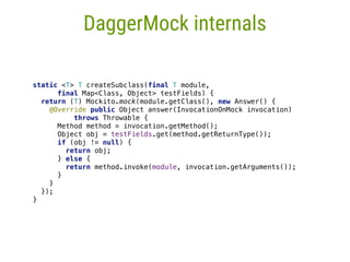 static <T> T createSubclass(final T module,
final Map<Class, Object> testFields) { 
return (T) Mockito.mock(module.getClass(), new Answer() { 
@Override public Object answer(InvocationOnMock invocation)
throws Throwable { 
Method method = invocation.getMethod(); 
Object obj = testFields.get(method.getReturnType()); 
if (obj != null) { 
return obj; 
} else { 
return method.invoke(module, invocation.getArguments()); 
} 
} 
}); 
}
DaggerMock internals
 