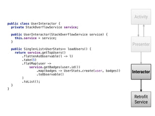 Activity
Presenter
Interactor
Retrofit
Service
public class UserInteractor { 
private StackOverflowService service; 
 
public UserInteractor(StackOverflowService service) { 
this.service = service; 
} 
 
public Single<List<UserStats>> loadUsers() { 
return service.getTopUsers() 
.flattenAsObservable(l -> l) 
.take(5) 
.flatMap(user -> 
service.getBadges(user.id()) 
.map(badges -> UserStats.create(user, badges)) 
.toObservable() 
)____ 
.toList(); 
} 
}
 