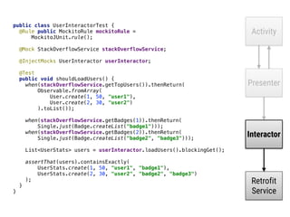 Activity
Presenter
Interactor
Retrofit
Service
public class UserInteractorTest { 
@Rule public MockitoRule mockitoRule = 
MockitoJUnit.rule(); 
 
@Mock StackOverflowService stackOverflowService; 
 
@InjectMocks UserInteractor userInteractor; 
 
@Test 
public void shouldLoadUsers() { 
when(stackOverflowService.getTopUsers()).thenReturn( 
Observable.fromArray( 
User.create(1, 50, "user1"), 
User.create(2, 30, "user2") 
).toList()); 
 
when(stackOverflowService.getBadges(1)).thenReturn( 
Single.just(Badge.createList("badge1"))); 
when(stackOverflowService.getBadges(2)).thenReturn( 
Single.just(Badge.createList("badge2", "badge3"))); 
List<UserStats> users = userInteractor.loadUsers().blockingGet(); 
 
assertThat(users).containsExactly( 
UserStats.create(1, 50, "user1", "badge1"), 
UserStats.create(2, 30, "user2", "badge2", "badge3") 
);
}__
}_
 