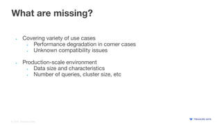 © 2020 Treasure Data
What are missing?
• Covering variety of use cases
• Performance degradation in corner cases
• Unknown compatibility issues
• Production-scale environment
• Data size and characteristics
• Number of queries, cluster size, etc
 