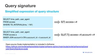 © 2020 Treasure Data
Query signature
SELECT time, path, user_agent
FROM access
WHERE TD_INTERVAL(time, '-1M')
SELECT time, path, user_agent
FROM access a
INNER JOIN account b ON a.account_id = b.account_id
S(T) access->#
S(J(T,T)) access->#,account->#
Simpliﬁed expression of query structure
Open-source Scala implementation is included in Airframe:
https://github.com/wvlet/airframe/blob/master/airframe-sql/src/main/scala/wvlet/airframe/sql/anal
yzer/QuerySignature.scala
 