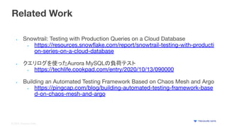 © 2020 Treasure Data
Related Work
• Snowtrail: Testing with Production Queries on a Cloud Database
• https://resources.snowﬂake.com/report/snowtrail-testing-with-producti
on-series-on-a-cloud-database
• クエリログを使ったAurora MySQLの負荷テスト
• https://techlife.cookpad.com/entry/2020/10/13/090000
• Building an Automated Testing Framework Based on Chaos Mesh and Argo
• https://pingcap.com/blog/building-automated-testing-framework-base
d-on-chaos-mesh-and-argo
 
