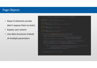 Page Objects
• Keep UI elements private
(don’t expose them to tests)
• Expose user actions
• Use data structures instead
of multiple parameters
public class JobApplicationExternalFormPage extends PageBase {
@FindBy(id = "value_153712")
WebElement dataReleaseRadioButtonGroup;
..............................
@FindBy(id = "Button_1161113")
private WebElement submitFinalApplicationButton;
@FindBy(id = "Button_112465")
private WebElement continueButton;
@FindBy(id = "errorcollectionlabel_3606")
private WebElement errorMessage;
.............................
private void fillJobApplicationForm(User applicant) {
UIActions.waitForElement(titleRadioButtonGroup);
UIActions.setValue(new RadioButtonGroup(titleRadioButtonGroup),
applicant.getTitleAsValue());
UIActions.setValue(firstNameEditBox, applicant.getFirstName());
......................................................................
UIActions.setValue(letterOfApplication, applicant.getLetterPath());
UIActions.setValue(resume, applicant.getCvPath());
UIActions.setValue(document1, applicant.getDoc1Path());
try {
UIActions.setValue(new RadioButtonGroup(dataReleaseRadioButtonGroup),
RadioButtonValue.DATA_NOT_AGREE.getValue());
} catch (NoSuchElementException ignored) {
}
UIActions.click(iAgreeCheckBox);
}
.............................
 