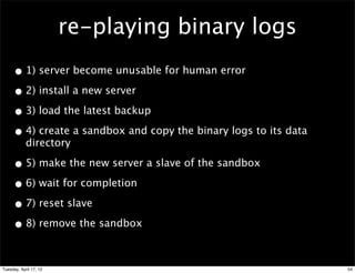 re-playing binary logs
     • 1) server become unusable for human error
     • 2) install a new server
     • 3) load the latest backup
     • 4) create a sandbox and copy the binary logs to its data
            directory

     • 5) make the new server a slave of the sandbox
     • 6) wait for completion
     • 7) reset slave
     • 8) remove the sandbox

Tuesday, April 17, 12                                             54
 