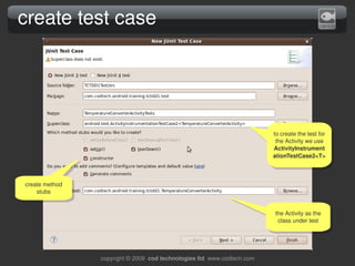 create test case




                                                                           to create the test for 
                                                                            the Activity we use 
                                                                           ActivityInstrument
                                                                           ationTestCase2<T>



create method 
    stubs


                                                                           the Activity as the 
                                                                            class under test




                 copyright © 2009  cod technologies ltd  www.codtech.com
 