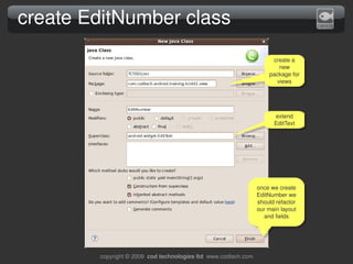 create EditNumber class
                                                                       create a 
                                                                         new 
                                                                      package for 
                                                                        views




                                                                        extend 
                                                                        EditText




                                                                  once we create 
                                                                  EditNumber we 
                                                                  should refactor 
                                                                  our main layout 
                                                                    and fields




        copyright © 2009  cod technologies ltd  www.codtech.com
 